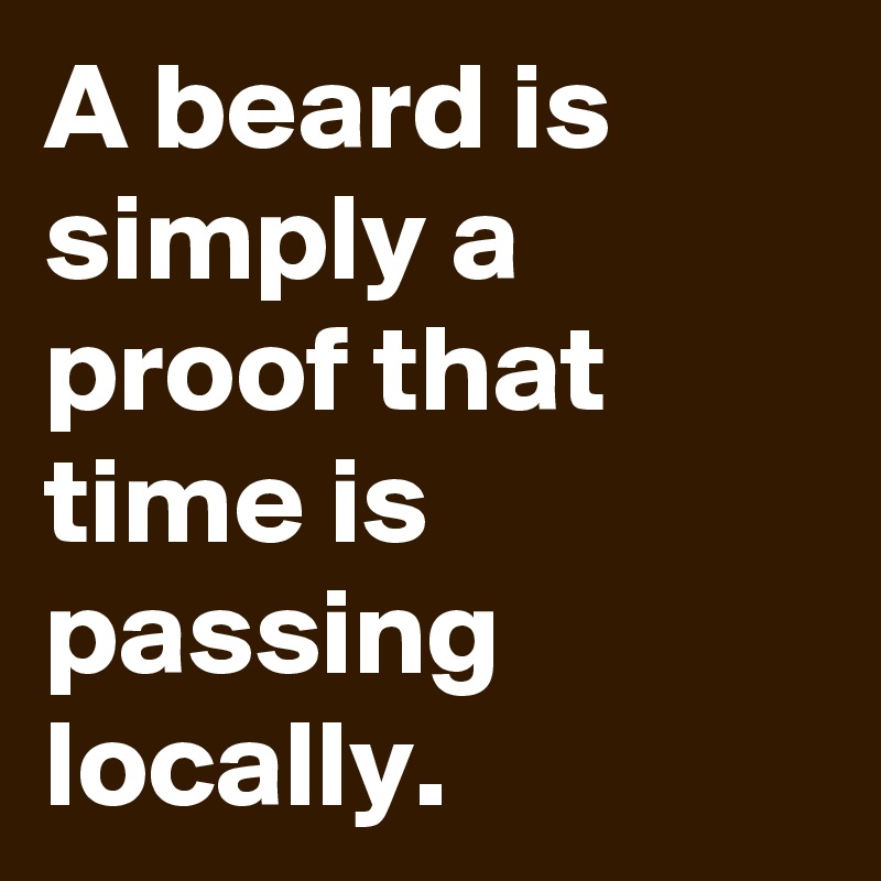 A beard is simply a proof that time is passing locally.