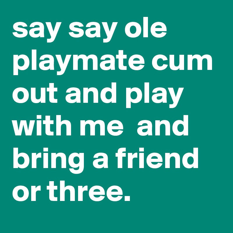 say say ole playmate cum out and play with me  and bring a friend or three.