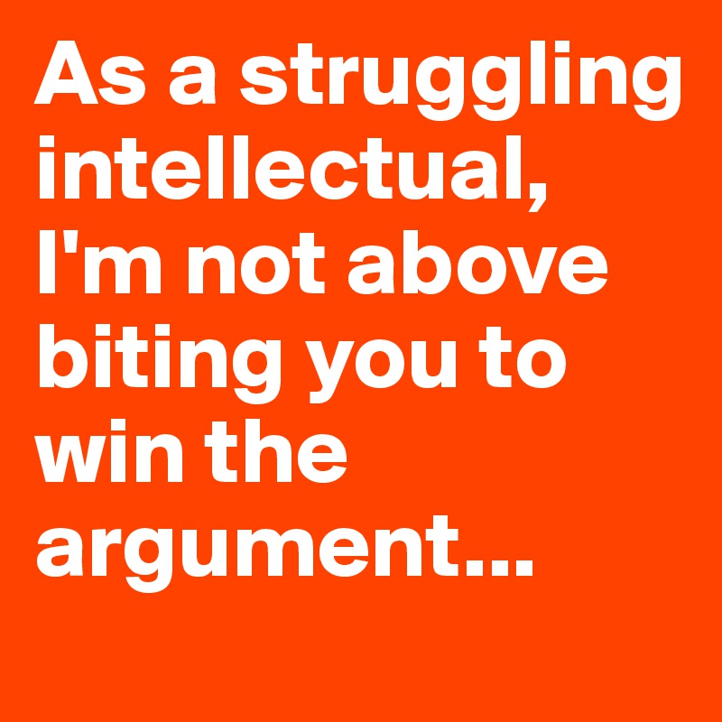 As a struggling intellectual, 
I'm not above biting you to win the argument...