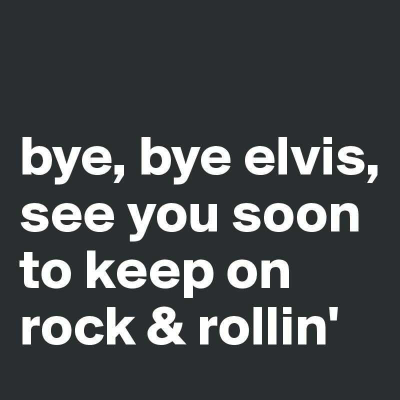 

bye, bye elvis, see you soon to keep on rock & rollin'
