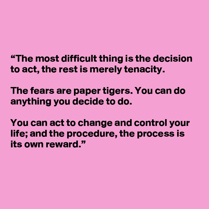 



“The most difficult thing is the decision to act, the rest is merely tenacity. 

The fears are paper tigers. You can do anything you decide to do. 

You can act to change and control your life; and the procedure, the process is its own reward.” 


