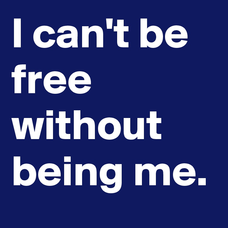 I can't be free without being me.