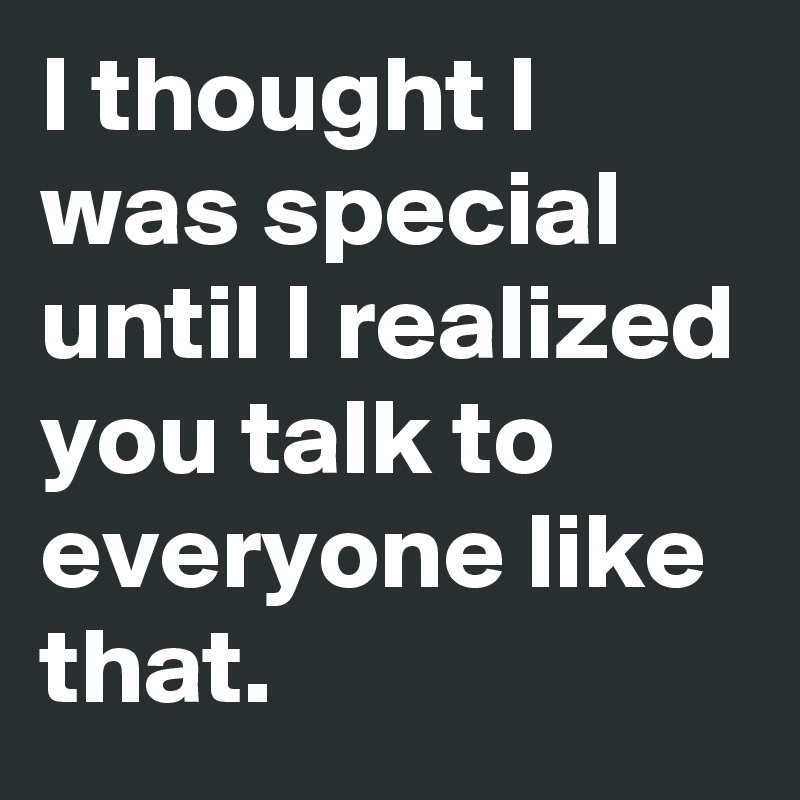 I thought I was special until I realized you talk to everyone like that.