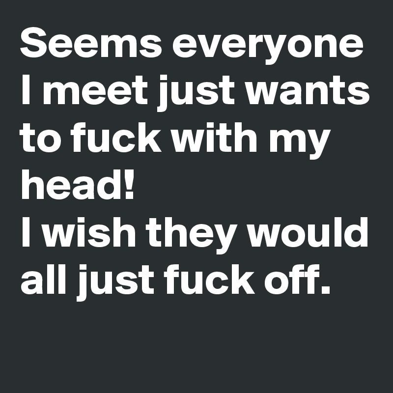 Seems everyone I meet just wants to fuck with my head!
I wish they would all just fuck off.