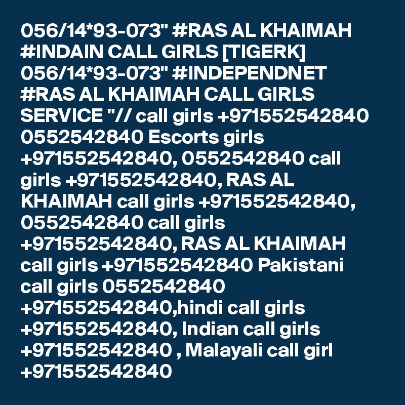 056/14*93-073" #RAS AL KHAIMAH #INDAIN CALL GIRLS [TIGERK] 056/14*93-073" #INDEPENDNET #RAS AL KHAIMAH CALL GIRLS SERVICE "// call girls +971552542840 0552542840 Escorts girls +971552542840, 0552542840 call girls +971552542840, RAS AL KHAIMAH call girls +971552542840, 0552542840 call girls +971552542840, RAS AL KHAIMAH call girls +971552542840 Pakistani call girls 0552542840 +971552542840,hindi call girls +971552542840, Indian call girls +971552542840 , Malayali call girl +971552542840