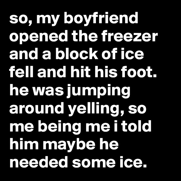so, my boyfriend opened the freezer and a block of ice fell and hit his foot. he was jumping around yelling, so me being me i told him maybe he needed some ice.