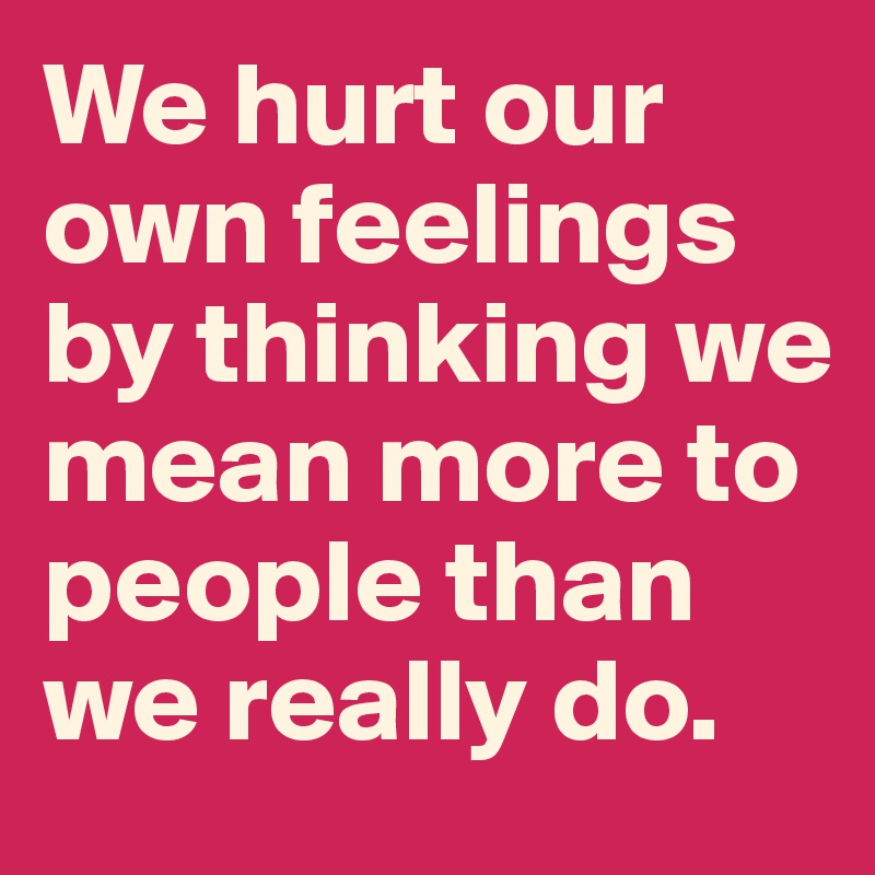 We hurt our own feelings by thinking we mean more to people than we really do.