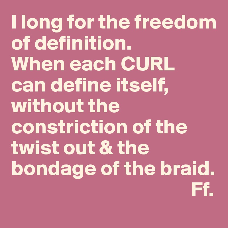 I long for the freedom of definition. 
When each CURL 
can define itself, 
without the constriction of the twist out & the bondage of the braid.
                                           Ff.