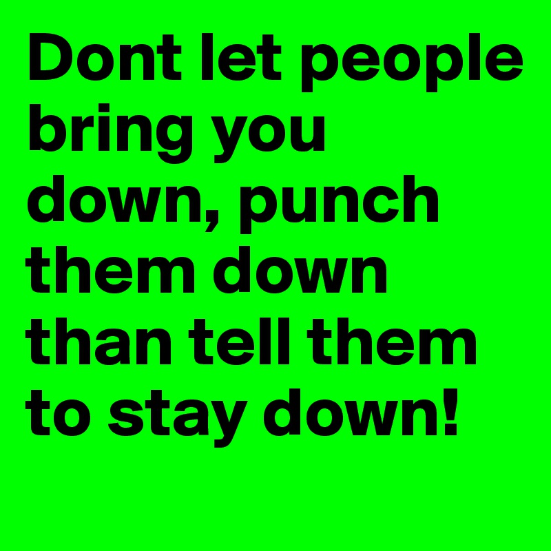 Dont let people bring you down, punch them down than tell them to stay down!