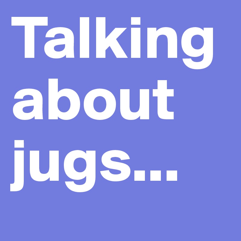 Talking about jugs...