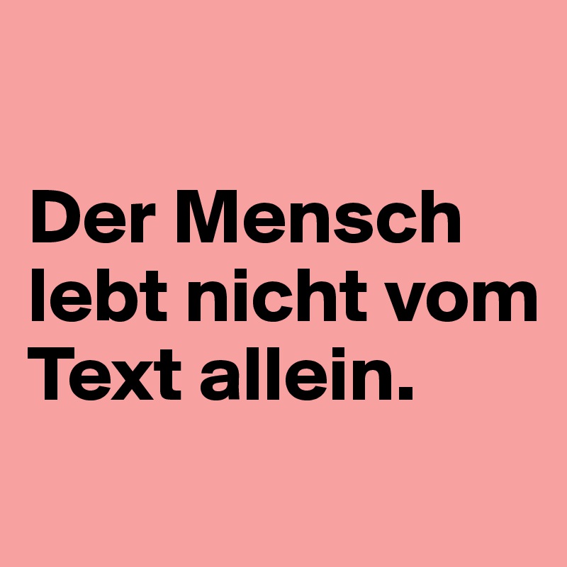 

Der Mensch lebt nicht vom Text allein.
