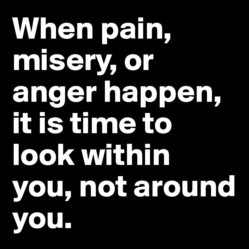 When pain, misery, or anger happen, it is time to look within you, not around you.