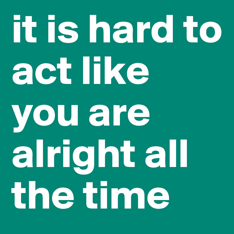 it is hard to act like you are alright all the time 