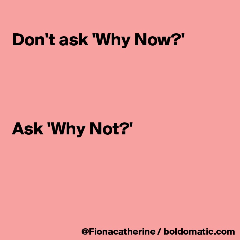 
Don't ask 'Why Now?'




Ask 'Why Not?'




