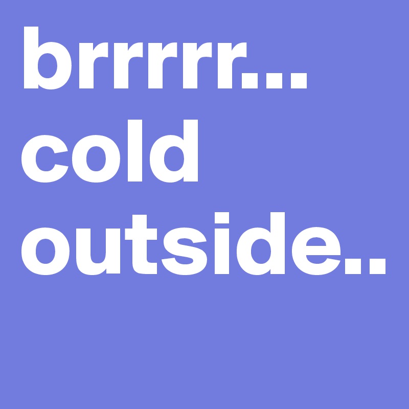 brrrrr...
cold outside..