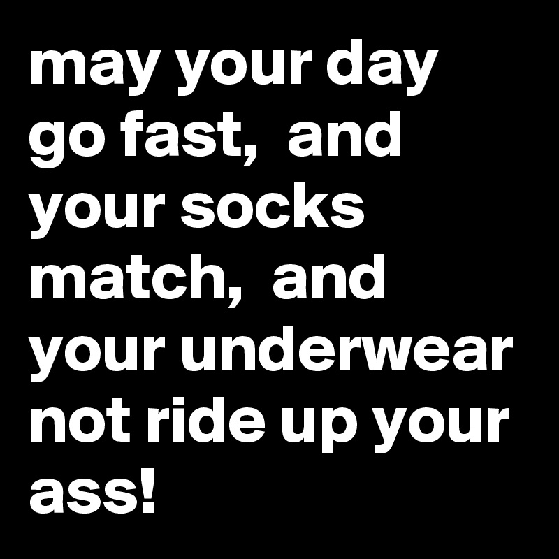 may your day go fast,  and your socks match,  and your underwear not ride up your ass!