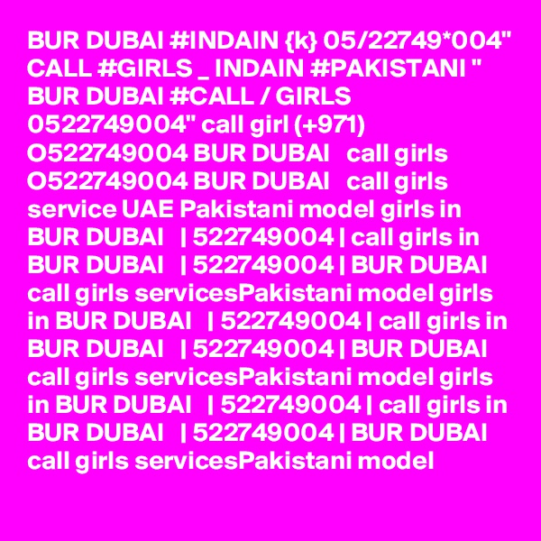 BUR DUBAI #INDAIN {k} 05/22749*004" CALL #GIRLS _ INDAIN #PAKISTANI " BUR DUBAI #CALL / GIRLS 0522749004" call girl (+971) O522749004 BUR DUBAI   call girls O522749004 BUR DUBAI   call girls service UAE Pakistani model girls in BUR DUBAI   | 522749004 | call girls in BUR DUBAI   | 522749004 | BUR DUBAI   call girls servicesPakistani model girls in BUR DUBAI   | 522749004 | call girls in BUR DUBAI   | 522749004 | BUR DUBAI   call girls servicesPakistani model girls in BUR DUBAI   | 522749004 | call girls in BUR DUBAI   | 522749004 | BUR DUBAI   call girls servicesPakistani model