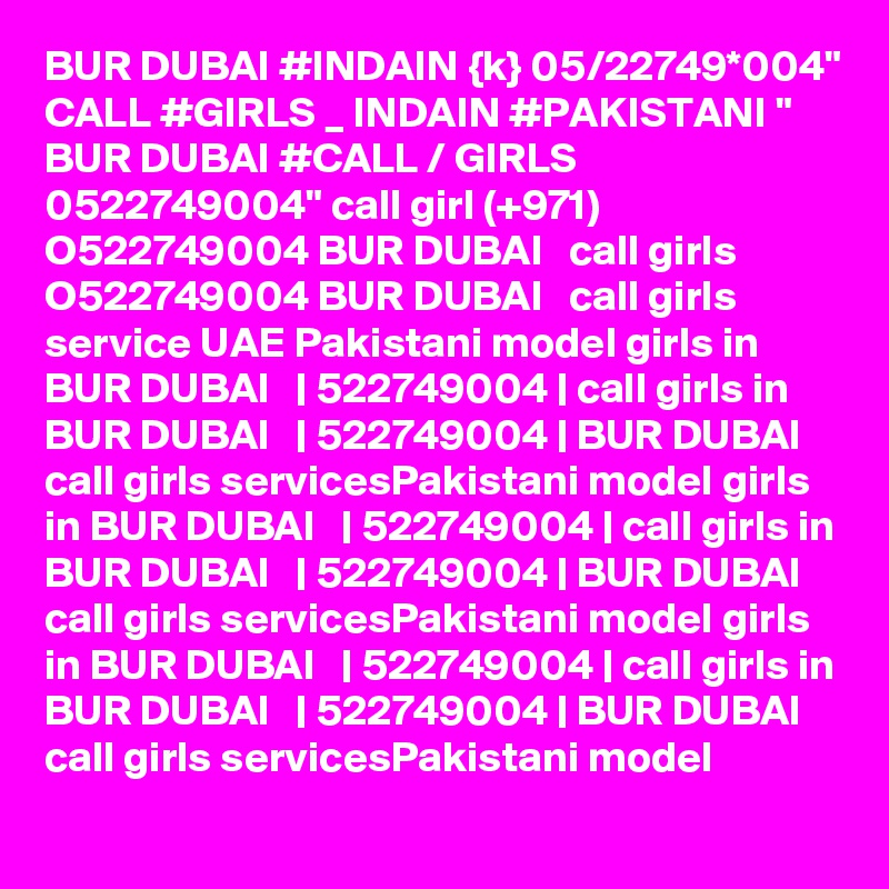 BUR DUBAI #INDAIN {k} 05/22749*004" CALL #GIRLS _ INDAIN #PAKISTANI " BUR DUBAI #CALL / GIRLS 0522749004" call girl (+971) O522749004 BUR DUBAI   call girls O522749004 BUR DUBAI   call girls service UAE Pakistani model girls in BUR DUBAI   | 522749004 | call girls in BUR DUBAI   | 522749004 | BUR DUBAI   call girls servicesPakistani model girls in BUR DUBAI   | 522749004 | call girls in BUR DUBAI   | 522749004 | BUR DUBAI   call girls servicesPakistani model girls in BUR DUBAI   | 522749004 | call girls in BUR DUBAI   | 522749004 | BUR DUBAI   call girls servicesPakistani model
