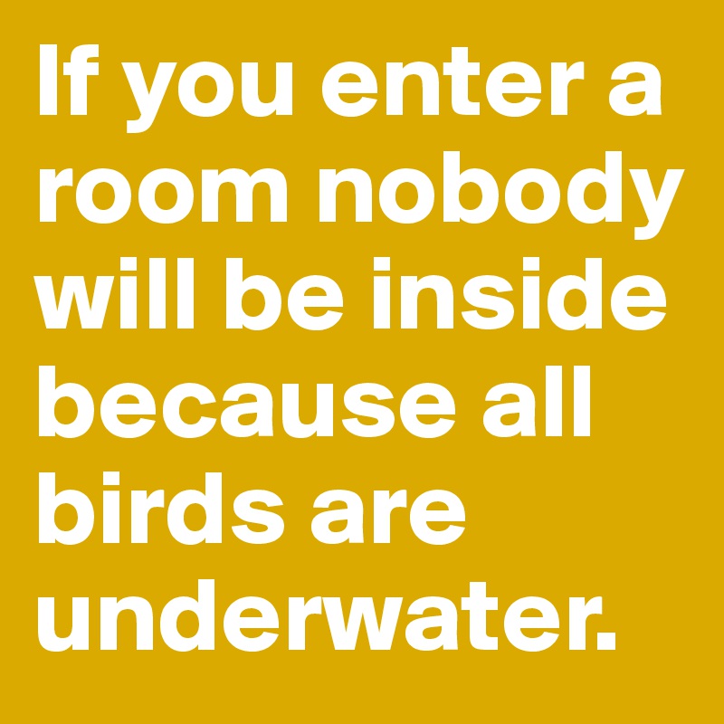 If you enter a room nobody will be inside because all birds are underwater.