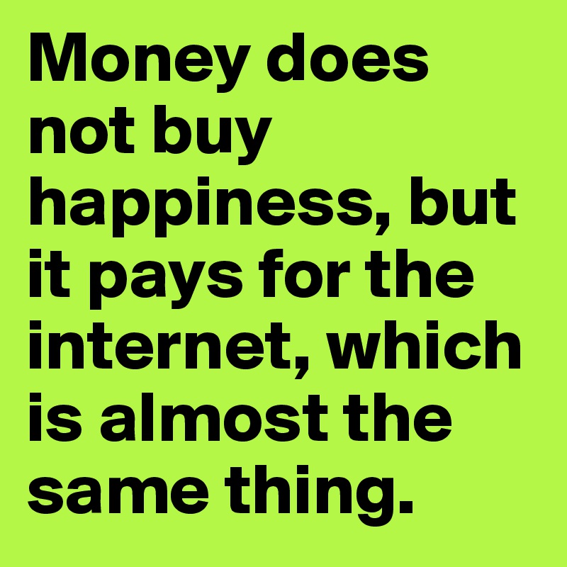 Money does not buy happiness, but it pays for the internet, which is almost the same thing. 