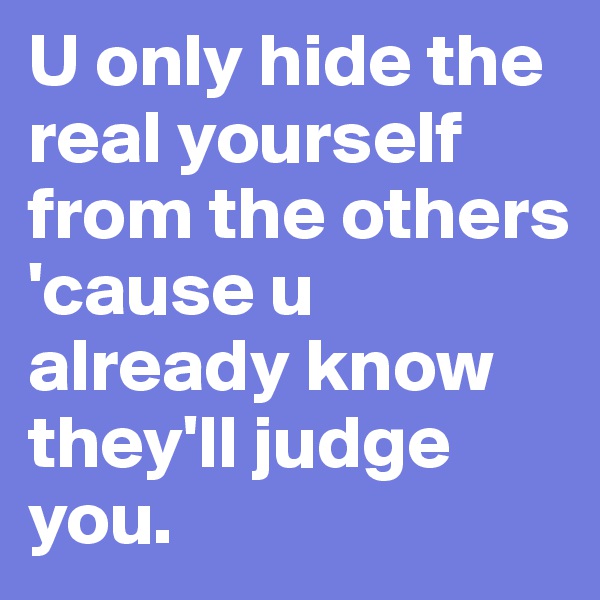 U only hide the real yourself from the others 'cause u already know they'll judge you. 