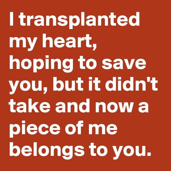I transplanted my heart, hoping to save you, but it didn't take and now a piece of me belongs to you.