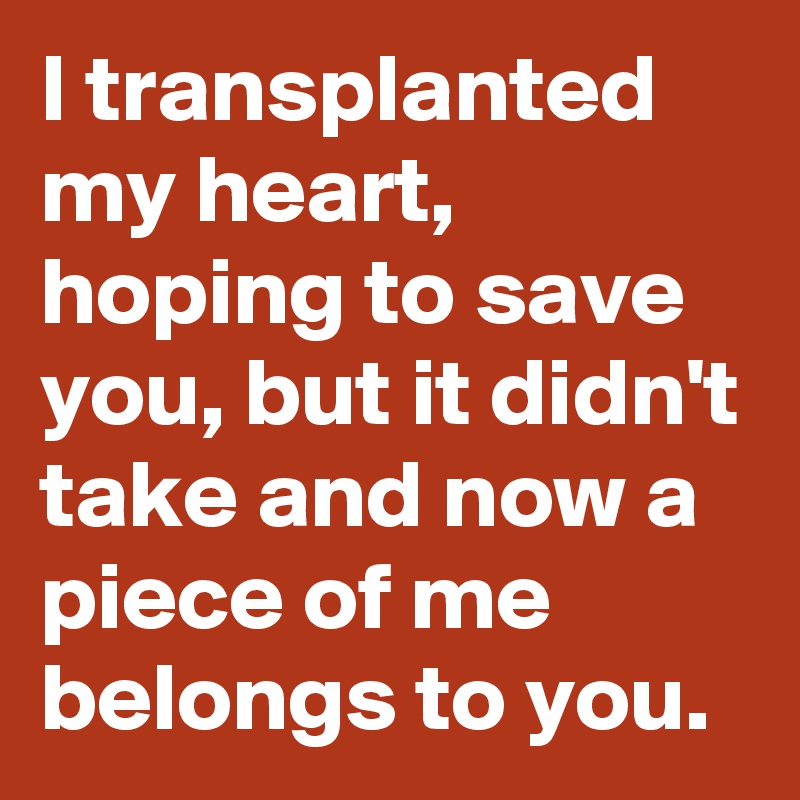 I transplanted my heart, hoping to save you, but it didn't take and now a piece of me belongs to you.