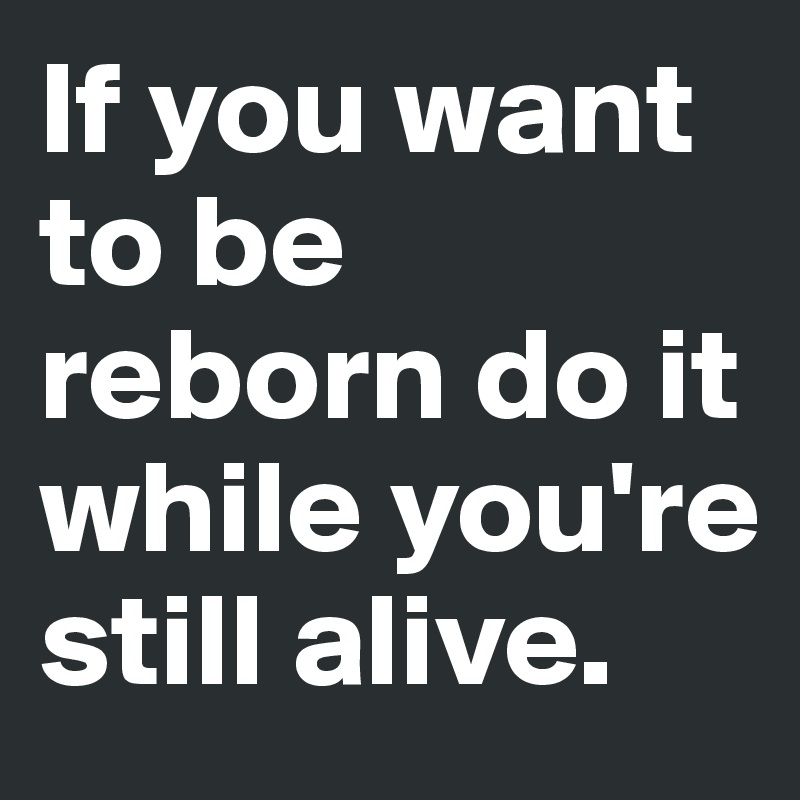 If you want to be reborn do it while you're still alive.