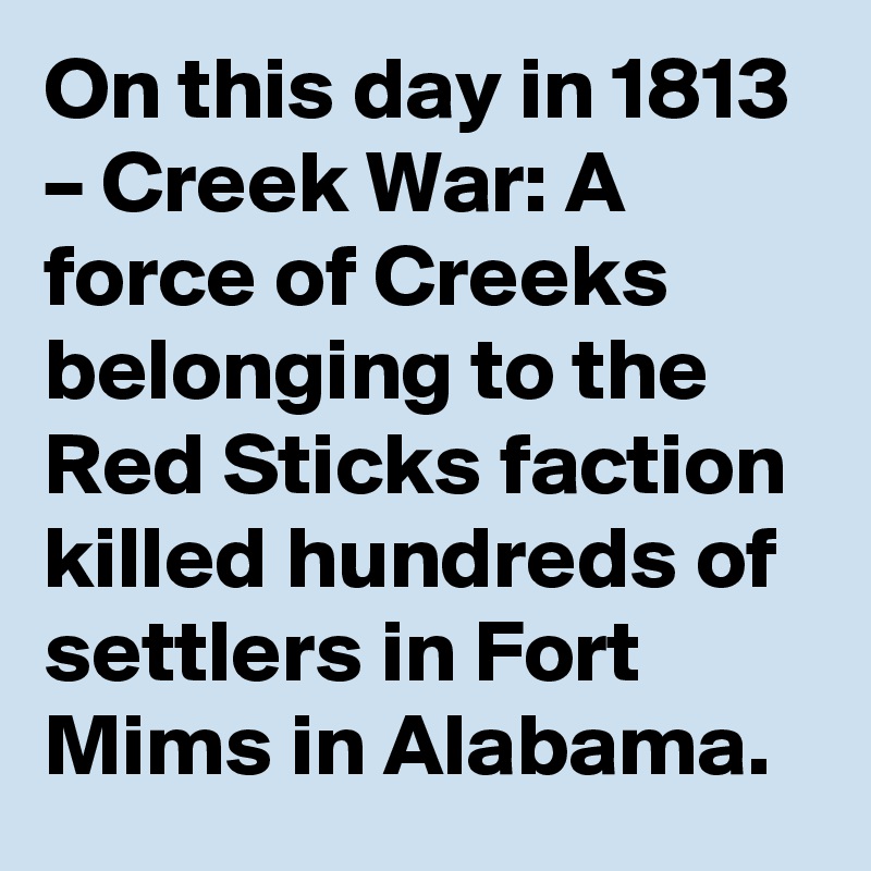 On this day in 1813 – Creek War: A force of Creeks belonging to the Red Sticks faction killed hundreds of settlers in Fort Mims in Alabama.