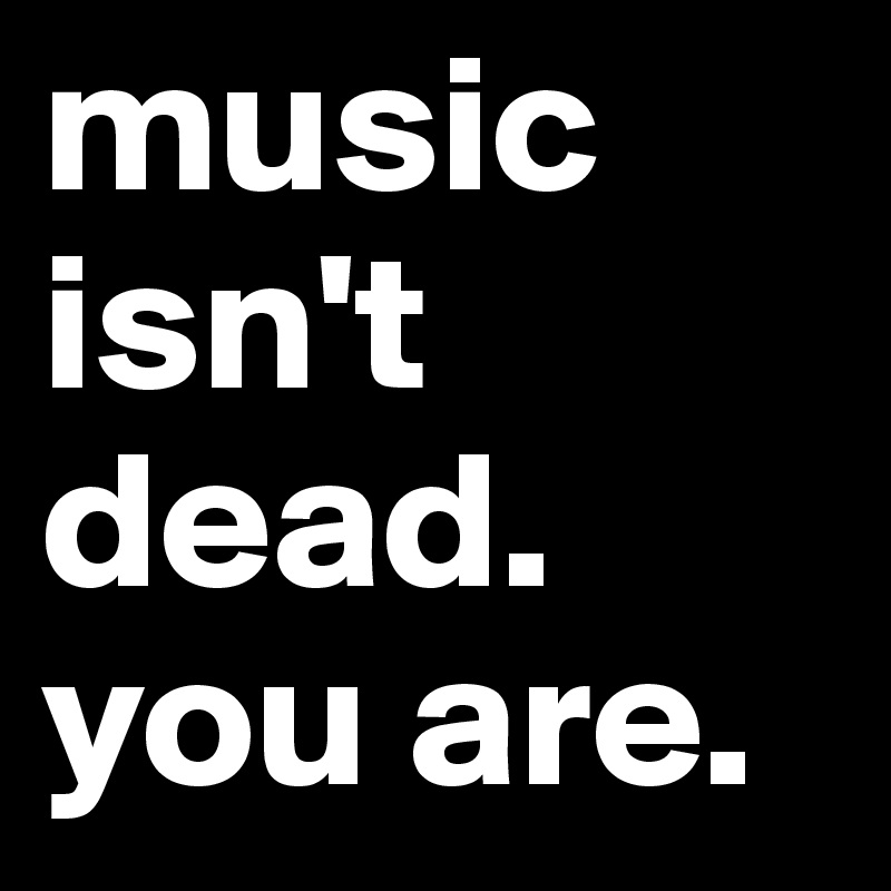 music isn't dead. you are.
