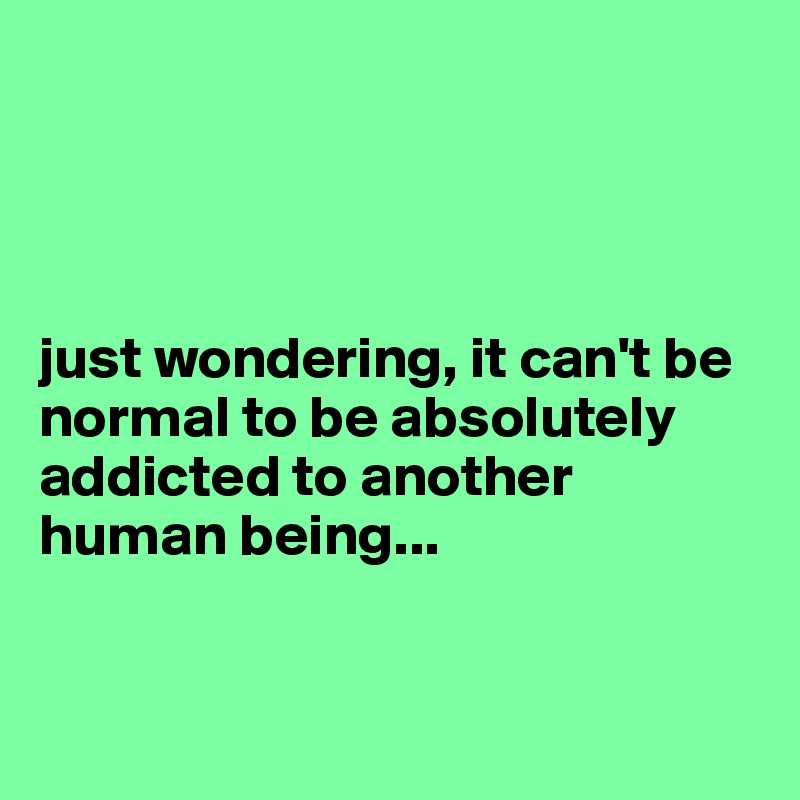 




just wondering, it can't be normal to be absolutely addicted to another human being...


