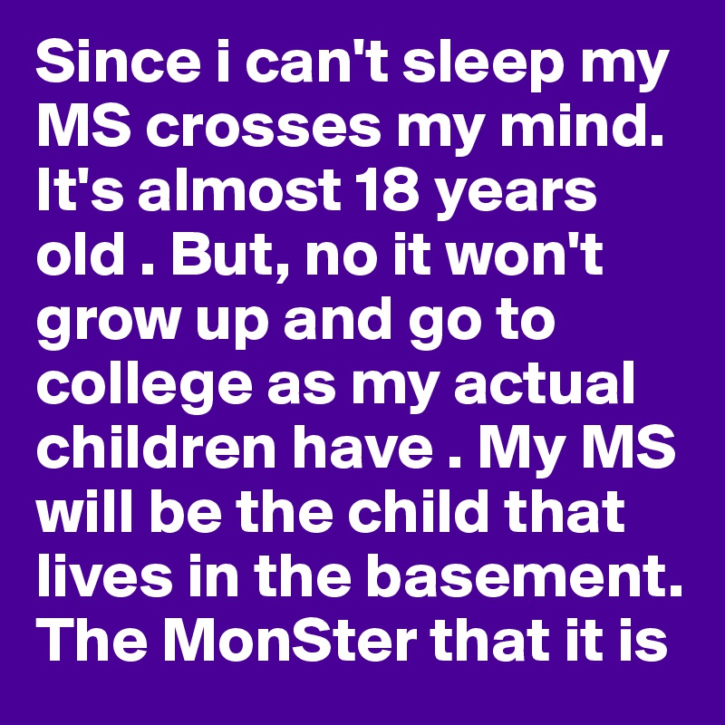 Since i can't sleep my MS crosses my mind. It's almost 18 years old . But, no it won't grow up and go to college as my actual children have . My MS will be the child that lives in the basement.
The MonSter that it is