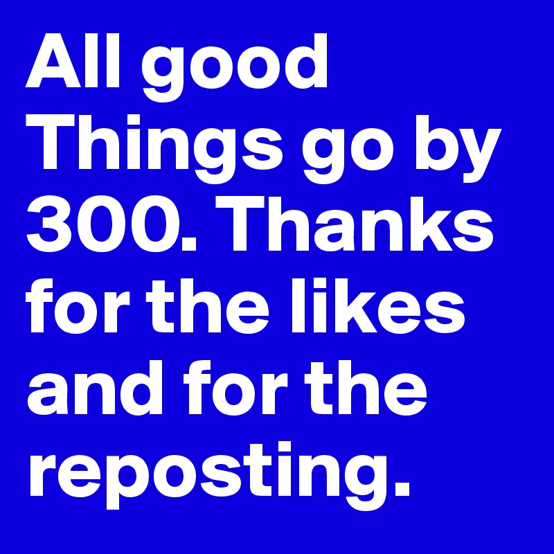 All good Things go by 300. Thanks for the likes and for the reposting.