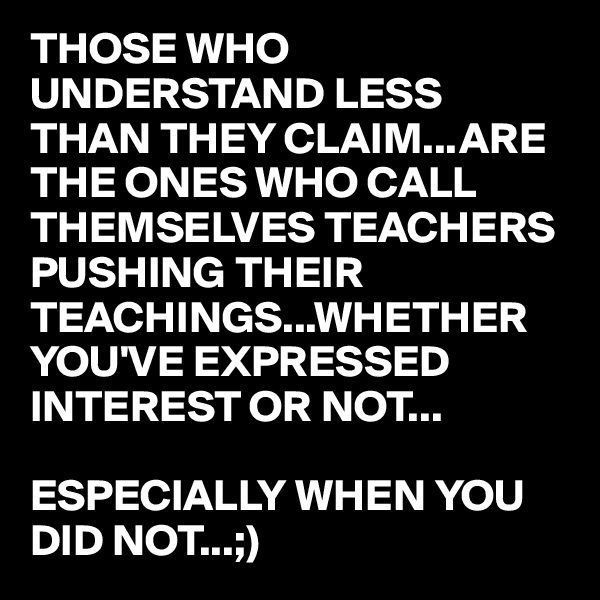 THOSE WHO UNDERSTAND LESS THAN THEY CLAIM...ARE THE ONES WHO CALL THEMSELVES TEACHERS
PUSHING THEIR TEACHINGS...WHETHER YOU'VE EXPRESSED INTEREST OR NOT...

ESPECIALLY WHEN YOU DID NOT...;)