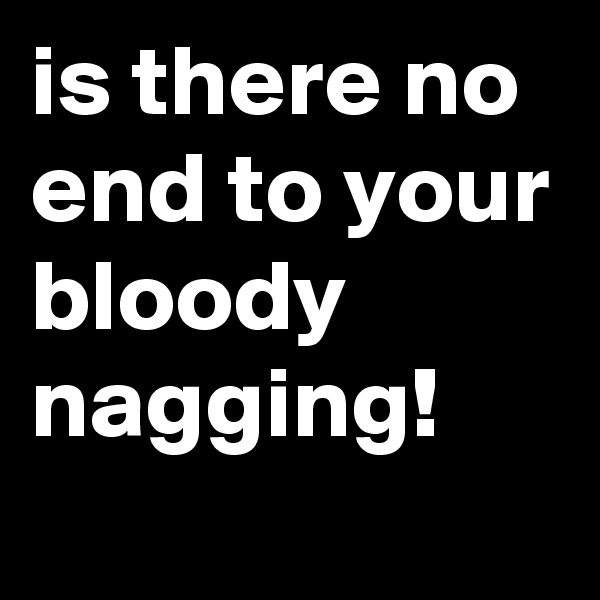 is there no end to your bloody nagging!