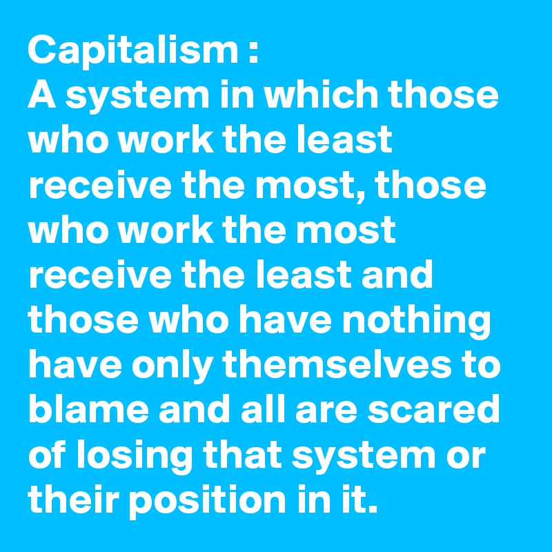 Capitalism :
A system in which those who work the least receive the most, those who work the most receive the least and those who have nothing have only themselves to blame and all are scared of losing that system or their position in it. 