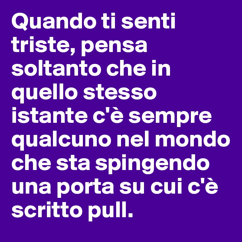 Quando ti senti triste, pensa soltanto che in quello stesso istante c'è sempre qualcuno nel mondo che sta spingendo una porta su cui c'è scritto pull.