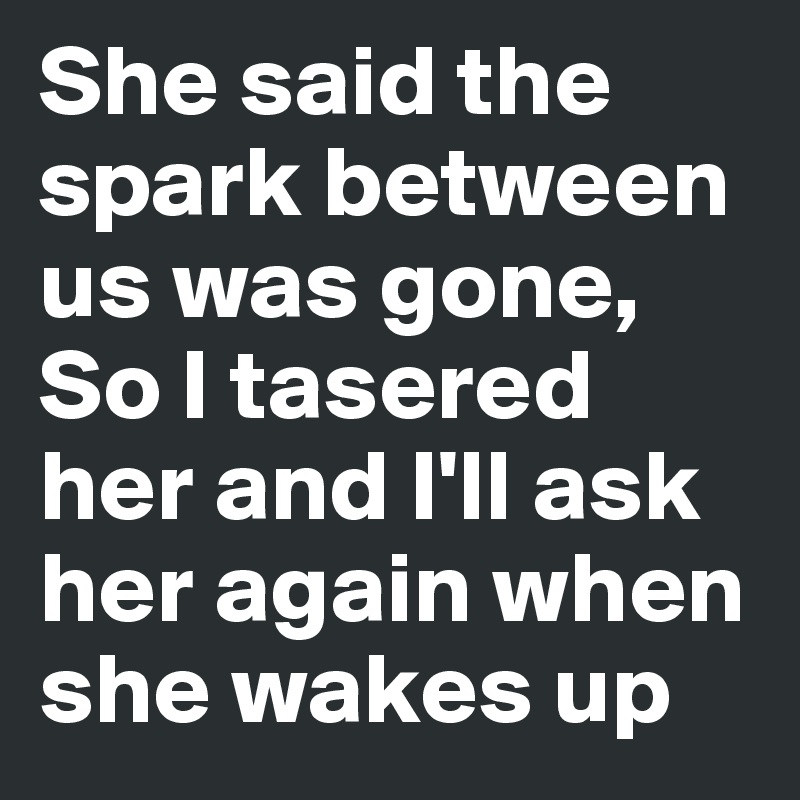 She said the spark between us was gone, So I tasered her and I'll ask ...