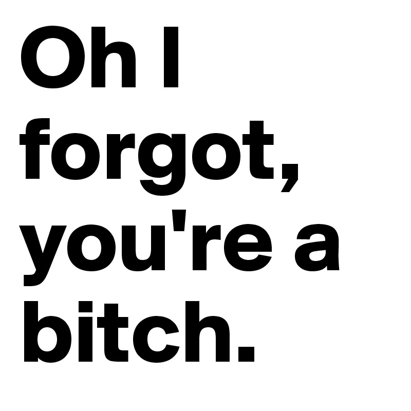 Oh I forgot, you're a bitch.