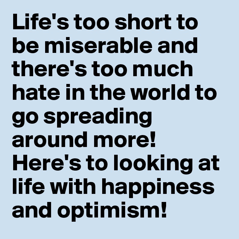 Life's too short to be miserable and there's too much hate in the world to go spreading around more!  Here's to looking at life with happiness and optimism!