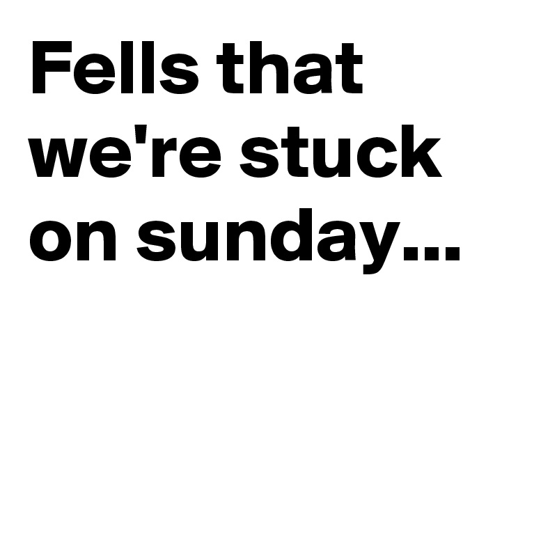 Fells that we're stuck on sunday...


