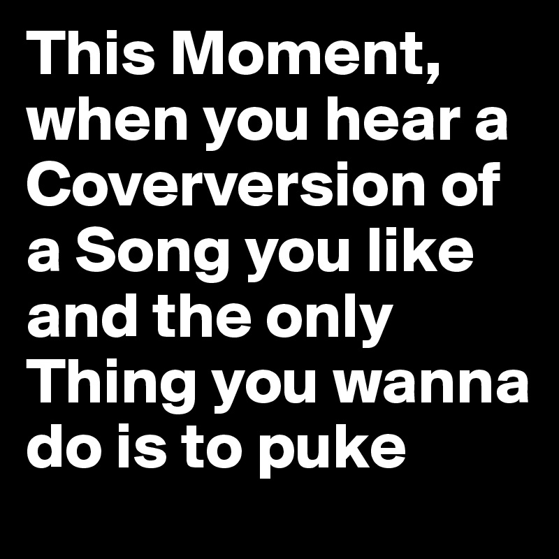 This Moment, when you hear a Coverversion of a Song you like and the only Thing you wanna do is to puke