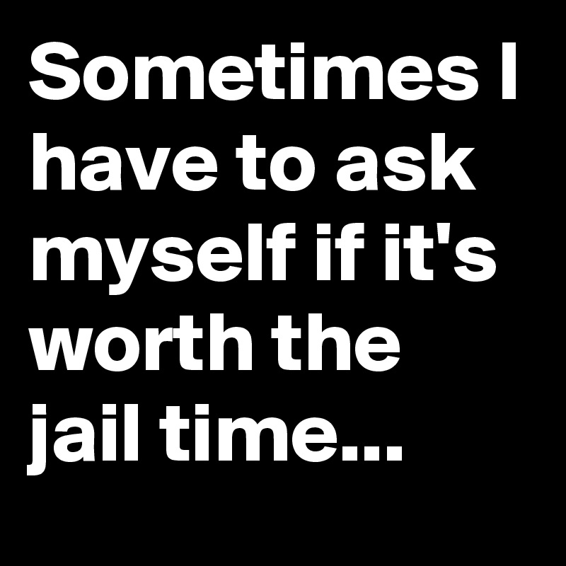 Sometimes I have to ask myself if it's worth the jail time...