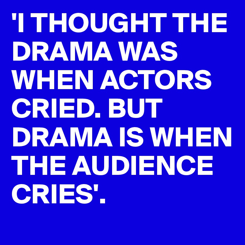 'I THOUGHT THE DRAMA WAS WHEN ACTORS CRIED. BUT DRAMA IS WHEN THE AUDIENCE CRIES'. 