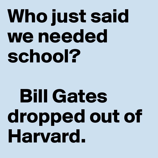 Who just said we needed school?

   Bill Gates dropped out of Harvard. 