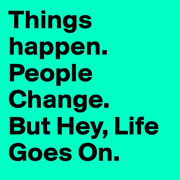 Things happen.
People Change.
But Hey, Life Goes On.