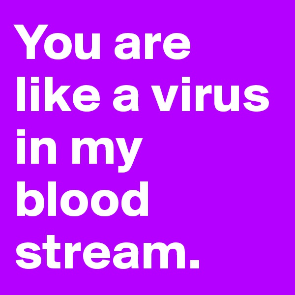 You are like a virus in my blood stream.