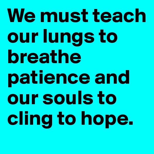 We must teach our lungs to breathe patience and our souls to cling to hope.