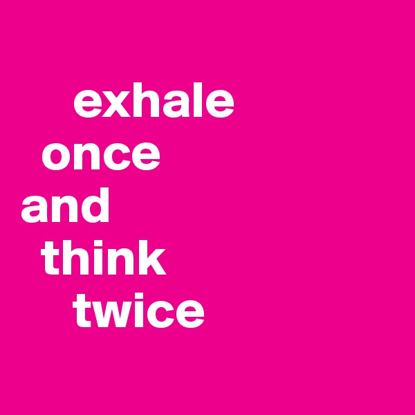 
     exhale 
  once
and
  think 
     twice
