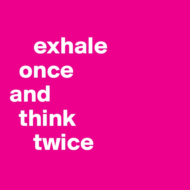 
     exhale 
  once
and
  think 
     twice
